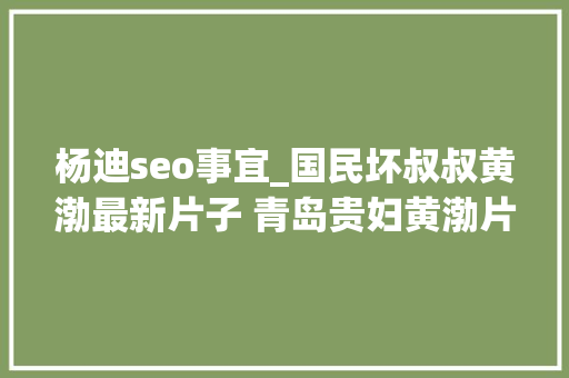 杨迪seo事宜_国民坏叔叔黄渤最新片子 青岛贵妇黄渤片子全集 杨迪seo事宜_国民坏叔叔黄渤最新片子 青岛贵妇黄渤片子全集 神马SEO
