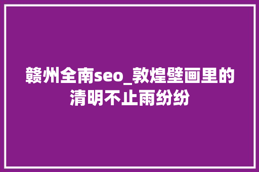 赣州全南seo_敦煌壁画里的清明不止雨纷纷 赣州全南seo_敦煌壁画里的清明不止雨纷纷 必应SEO