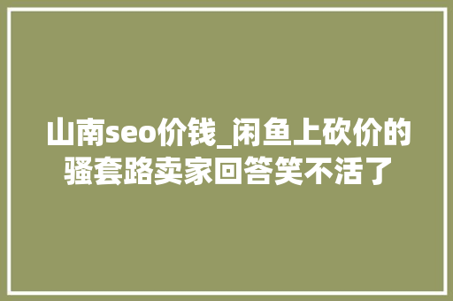山南seo价钱_闲鱼上砍价的骚套路卖家回答笑不活了 山南seo价钱_闲鱼上砍价的骚套路卖家回答笑不活了 百度SEO