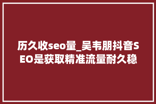 历久收seo量_吴韦朋抖音SEO是获取精准流量耐久稳定的流量密码 历久收seo量_吴韦朋抖音SEO是获取精准流量耐久稳定的流量密码 必应SEO