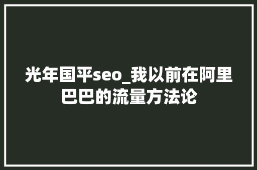 光年国平seo_我以前在阿里巴巴的流量方法论 神马SEO 光年国平seo_我以前在阿里巴巴的流量方法论 光年国平seo_我以前在阿里巴巴的流量方法论 神马SEO