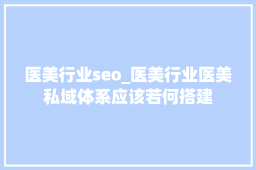 医美行业seo_医美行业医美私域体系应该若何搭建 医美行业seo_医美行业医美私域体系应该若何搭建 搜狗SEO