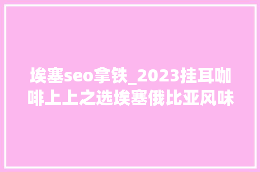 埃塞seo拿铁_2023挂耳咖啡上上之选埃塞俄比亚风味周全讲解与咖啡周全评测