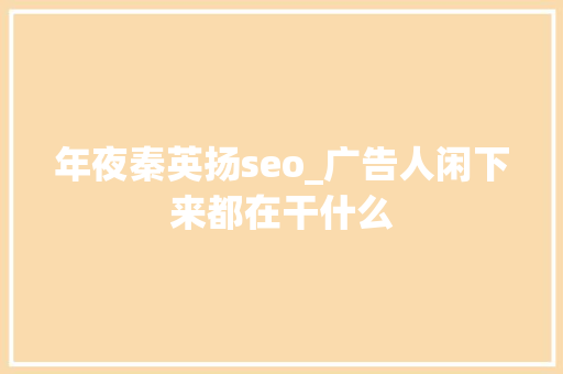 年夜秦英扬seo_广告人闲下来都在干什么 年夜秦英扬seo_广告人闲下来都在干什么 网站建设公司