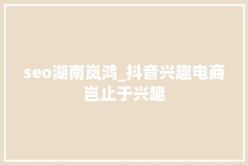 seo湖南岚鸿_抖音兴趣电商岂止于兴趣 seo湖南岚鸿_抖音兴趣电商岂止于兴趣 必应SEO