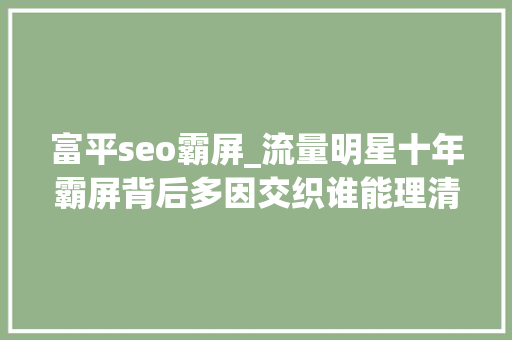 富平seo霸屏_流量明星十年霸屏背后多因交织谁能理清 富平seo霸屏_流量明星十年霸屏背后多因交织谁能理清 搜狗SEO