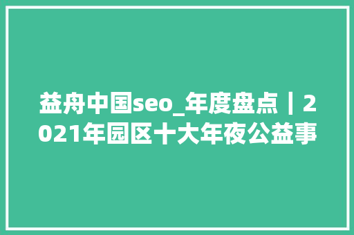 益舟中国seo_年度盘点｜2021年园区十大年夜公益事宜 益舟中国seo_年度盘点｜2021年园区十大年夜公益事宜 百度SEO