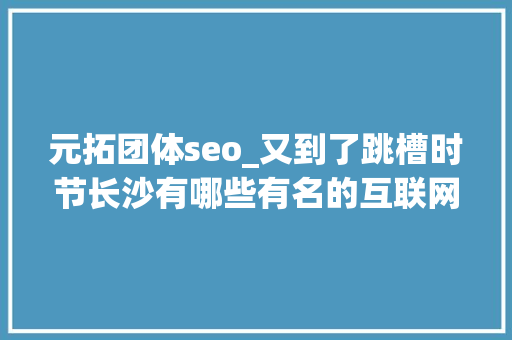元拓团体seo_又到了跳槽时节长沙有哪些有名的互联网公司 元拓团体seo_又到了跳槽时节长沙有哪些有名的互联网公司 搜狗SEO