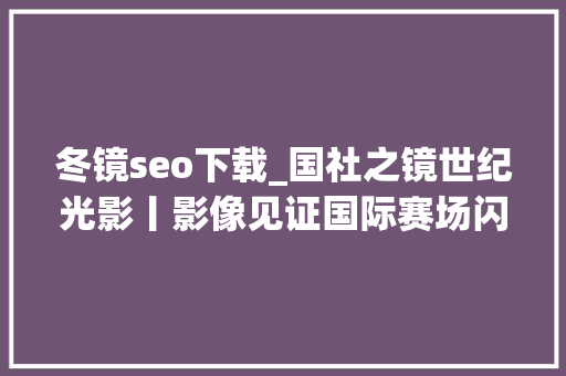 冬镜seo下载_国社之镜世纪光影丨影像见证国际赛场闪耀中国红 冬镜seo下载_国社之镜世纪光影丨影像见证国际赛场闪耀中国红 搜狗SEO