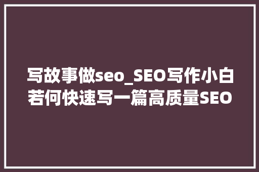 写故事做seo_SEO写作小白若何快速写一篇高质量SEO文章 写故事做seo_SEO写作小白若何快速写一篇高质量SEO文章 搜狗SEO