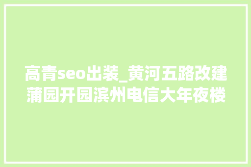 高青seo出装_黄河五路改建蒲园开园滨州电信大年夜楼建成毛纺厂投产滨州1986年不一般 高青seo出装_黄河五路改建蒲园开园滨州电信大年夜楼建成毛纺厂投产滨州1986年不一般 搜狗SEO