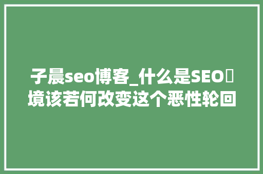子晨seo博客_什么是SEO囧境该若何改变这个恶性轮回 神马SEO 子晨seo博客_什么是SEO囧境该若何改变这个恶性轮回 子晨seo博客_什么是SEO囧境该若何改变这个恶性轮回 神马SEO