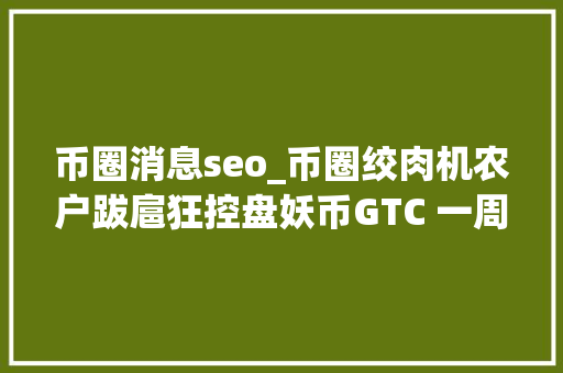 币圈消息seo_币圈绞肉机农户跋扈狂控盘妖币GTC 一周暴涨十倍瞬间腰斩 币圈消息seo_币圈绞肉机农户跋扈狂控盘妖币GTC 一周暴涨十倍瞬间腰斩 搜狗SEO