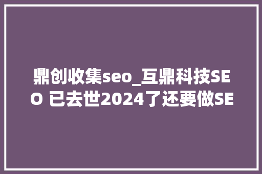 鼎创收集seo_互鼎科技SEO 已去世2024了还要做SEO吗 百度SEO 鼎创收集seo_互鼎科技SEO 已去世2024了还要做SEO吗 鼎创收集seo_互鼎科技SEO 已去世2024了还要做SEO吗 百度SEO