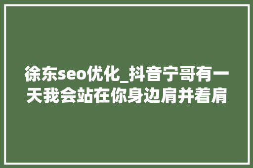 徐东seo优化_抖音宁哥有一天我会站在你身边肩并着肩是什么歌 徐东seo优化_抖音宁哥有一天我会站在你身边肩并着肩是什么歌 搜狗SEO