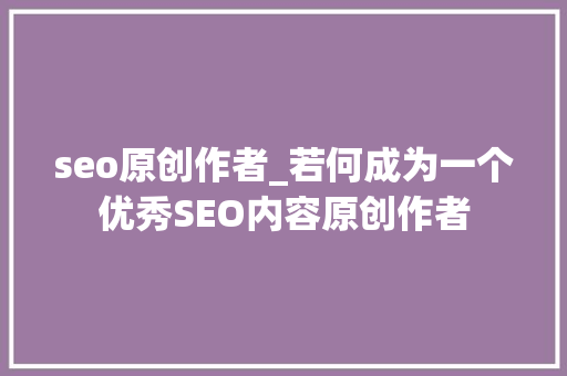 seo原创作者_若何成为一个优秀SEO内容原创作者 seo原创作者_若何成为一个优秀SEO内容原创作者 SEO关键词