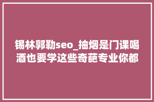 锡林郭勒seo_抽烟是门课喝酒也要学这些奇葩专业你都听过吗 锡林郭勒seo_抽烟是门课喝酒也要学这些奇葩专业你都听过吗 百度SEO