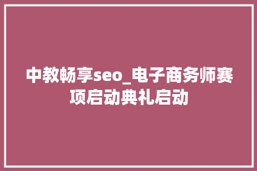 中教畅享seo_电子商务师赛项启动典礼启动 中教畅享seo_电子商务师赛项启动典礼启动 百度SEO