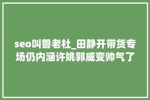 seo叫兽老杜_田静开带货专场仍内涵许姚郭威变帅气了言宝回家不见老杜陪伴 seo叫兽老杜_田静开带货专场仍内涵许姚郭威变帅气了言宝回家不见老杜陪伴 搜狗SEO