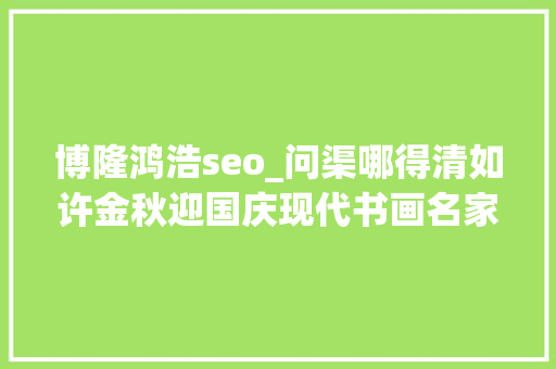 博隆鸿浩seo_问渠哪得清如许金秋迎国庆现代书画名家作品展开幕 博隆鸿浩seo_问渠哪得清如许金秋迎国庆现代书画名家作品展开幕 搜狗SEO