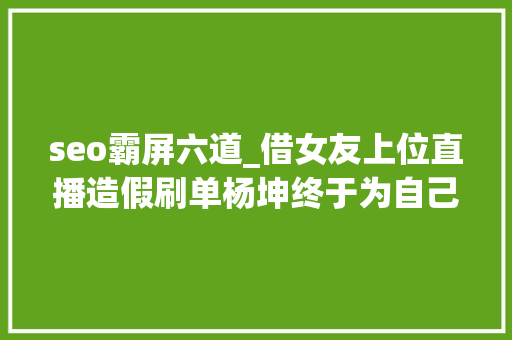seo霸屏六道_借女友上位直播造假刷单杨坤终于为自己的嚣张买了单 seo霸屏六道_借女友上位直播造假刷单杨坤终于为自己的嚣张买了单 百度SEO