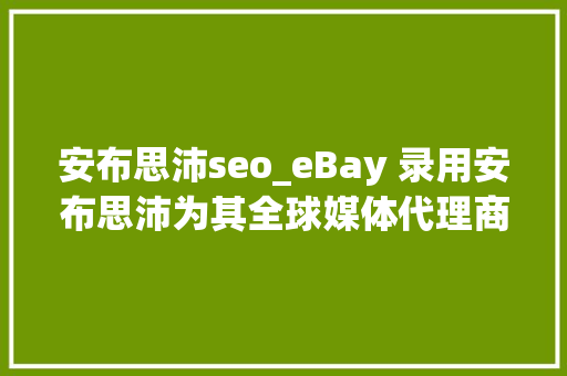 安布思沛seo_eBay 录用安布思沛为其全球媒体代理商更换EssenceMediacom 安布思沛seo_eBay 录用安布思沛为其全球媒体代理商更换EssenceMediacom 百度SEO