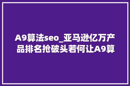 A9算法seo_亚马逊亿万产品排名抢破头若何让A9算法独宠你一人 搜狗SEO A9算法seo_亚马逊亿万产品排名抢破头若何让A9算法独宠你一人 A9算法seo_亚马逊亿万产品排名抢破头若何让A9算法独宠你一人 搜狗SEO