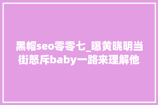 黑帽seo零零七_曝黄晓明当街怒斥baby一路来理解他们现在的婚姻现状吧 黑帽seo零零七_曝黄晓明当街怒斥baby一路来理解他们现在的婚姻现状吧 百度SEO