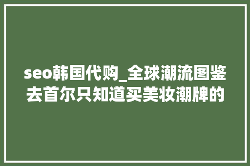 seo韩国代购_全球潮流图鉴去首尔只知道买美妆潮牌的仅能算是做了一次代购 seo韩国代购_全球潮流图鉴去首尔只知道买美妆潮牌的仅能算是做了一次代购 网站建设公司