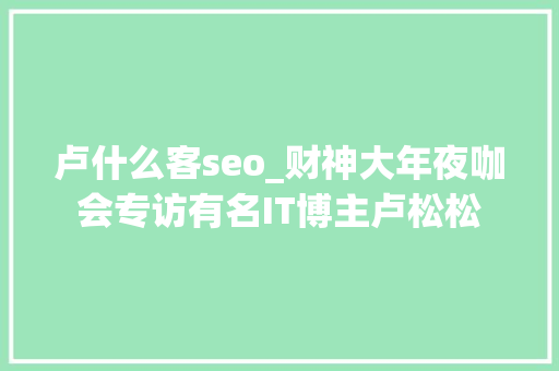 卢什么客seo_财神大年夜咖会专访有名IT博主卢松松 卢什么客seo_财神大年夜咖会专访有名IT博主卢松松 搜狗SEO