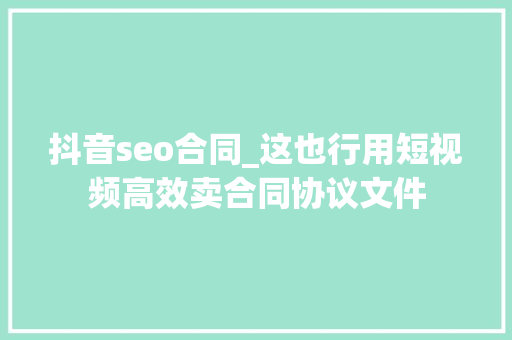 抖音seo合同_这也行用短视频高效卖合同协议文件