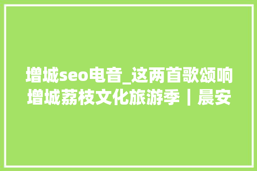 增城seo电音_这两首歌颂响增城荔枝文化旅游季｜晨安增城