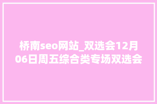 桥南seo网站_双选会12月06日周五综合类专场双选会5 桥南seo网站_双选会12月06日周五综合类专场双选会5 网站建设公司