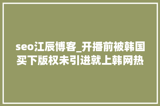 seo江辰博客_开播前被韩国买下版权未引进就上韩网热搜韩网求求你快播吧 seo江辰博客_开播前被韩国买下版权未引进就上韩网热搜韩网求求你快播吧 百度SEO