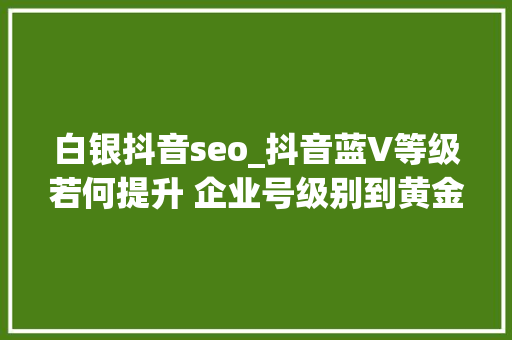 白银抖音seo_抖音蓝V等级若何提升 企业号级别到黄金快速进级 白银抖音seo_抖音蓝V等级若何提升 企业号级别到黄金快速进级 百度SEO