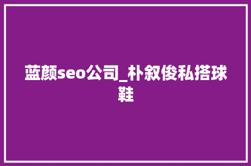 蓝颜seo公司_朴叙俊私搭球鞋 蓝颜seo公司_朴叙俊私搭球鞋 神马SEO
