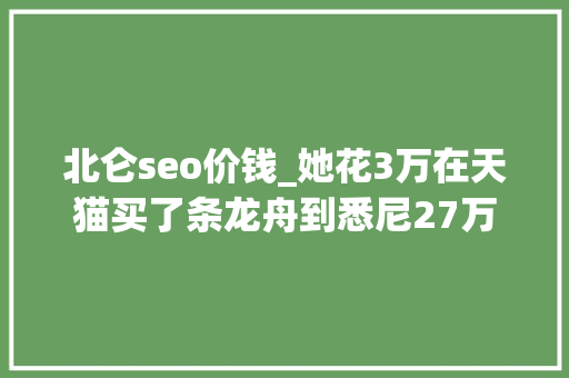 北仑seo价钱_她花3万在天猫买了条龙舟到悉尼27万差价的商机 北仑seo价钱_她花3万在天猫买了条龙舟到悉尼27万差价的商机 SEO关键词