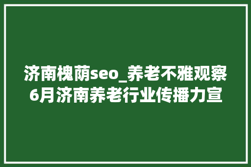 济南槐荫seo_养老不雅观察6月济南养老行业传播力宣告 比较上个月降142 济南槐荫seo_养老不雅观察6月济南养老行业传播力宣告 比较上个月降142 神马SEO