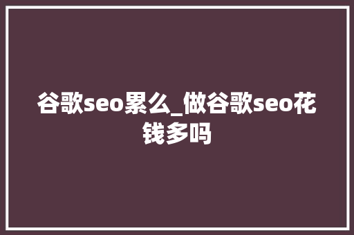 谷歌seo累么_做谷歌seo花钱多吗