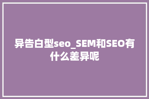 异告白型seo_SEM和SEO有什么差异呢 异告白型seo_SEM和SEO有什么差异呢 搜狗SEO