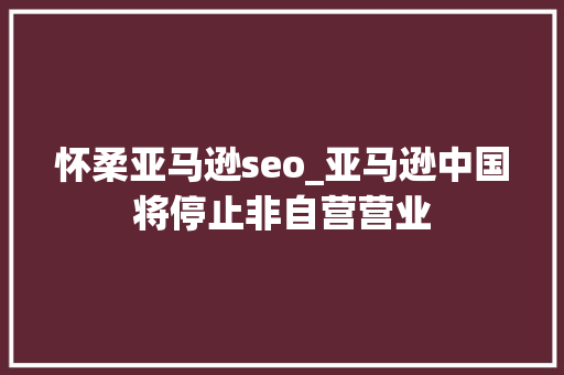 怀柔亚马逊seo_亚马逊中国将停止非自营营业 怀柔亚马逊seo_亚马逊中国将停止非自营营业 必应SEO