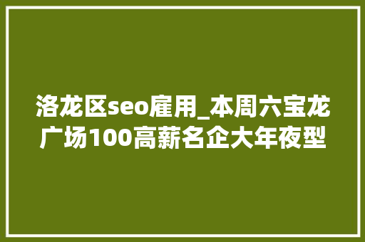 洛龙区seo雇用_本周六宝龙广场100高薪名企大年夜型招聘会求职跳槽不容错过 洛龙区seo雇用_本周六宝龙广场100高薪名企大年夜型招聘会求职跳槽不容错过 SEO关键词