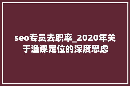 seo专员去职率_2020年关于渔课定位的深度思虑 seo专员去职率_2020年关于渔课定位的深度思虑 网站建设公司