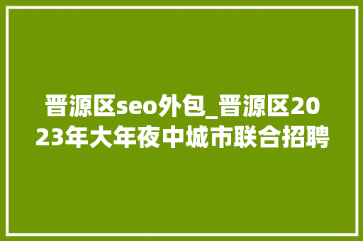 晋源区seo外包_晋源区2023年大年夜中城市联合招聘高校卒业生秋季专场活动 晋源区seo外包_晋源区2023年大年夜中城市联合招聘高校卒业生秋季专场活动 神马SEO