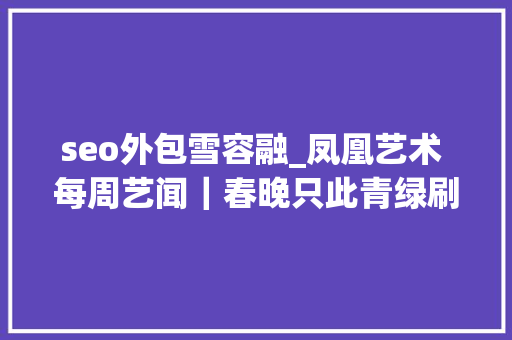 seo外包雪容融_凤凰艺术 每周艺闻｜春晚只此青绿刷屏艺术助力北京冬奥会威尼斯双年展最新官宣 seo外包雪容融_凤凰艺术 每周艺闻｜春晚只此青绿刷屏艺术助力北京冬奥会威尼斯双年展最新官宣 神马SEO