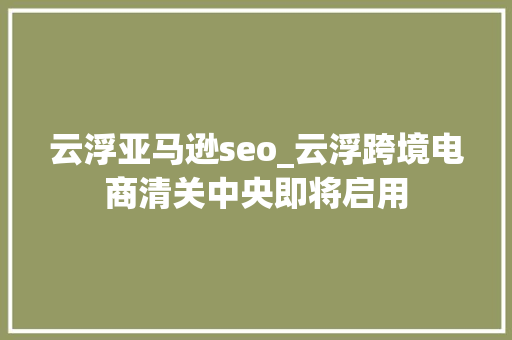 云浮亚马逊seo_云浮跨境电商清关中央即将启用 云浮亚马逊seo_云浮跨境电商清关中央即将启用 必应SEO