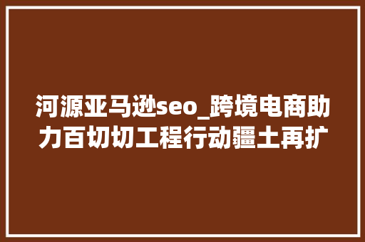 河源亚马逊seo_跨境电商助力百切切工程行动疆土再扩展河源家当对接大年夜会即将举行 网站建设公司 河源亚马逊seo_跨境电商助力百切切工程行动疆土再扩展河源家当对接大年夜会即将举行 河源亚马逊seo_跨境电商助力百切切工程行动疆土再扩展河源家当对接大年夜会即将举行 网站建设公司