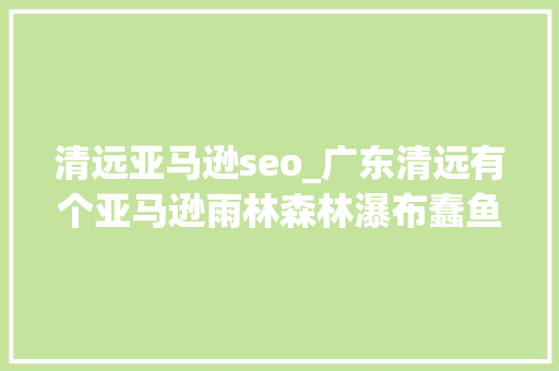 清远亚马逊seo_广东清远有个亚马逊雨林森林瀑布蠢鱼一应俱全 清远亚马逊seo_广东清远有个亚马逊雨林森林瀑布蠢鱼一应俱全 必应SEO