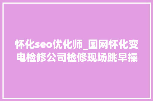 怀化seo优化师_国网怀化变电检修公司检修现场跳早操 安然分娩有保障 怀化seo优化师_国网怀化变电检修公司检修现场跳早操 安然分娩有保障 SEO关键词