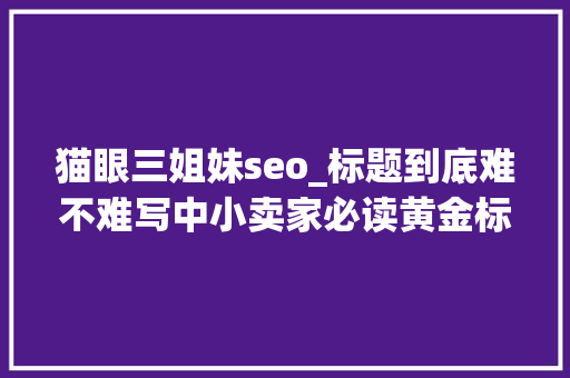 猫眼三姐妹seo_标题到底难不难写中小卖家必读黄金标题的SEO技巧 猫眼三姐妹seo_标题到底难不难写中小卖家必读黄金标题的SEO技巧 百度SEO